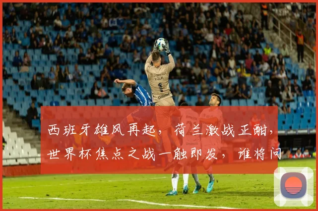 西班牙雄风再起，荷兰激战正酣，世界杯焦点之战一触即发，谁将问鼎巅峰