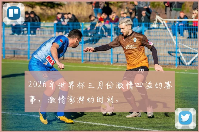 2026年世界杯三月份激情四溢的赛事，激情澎湃的时刻，