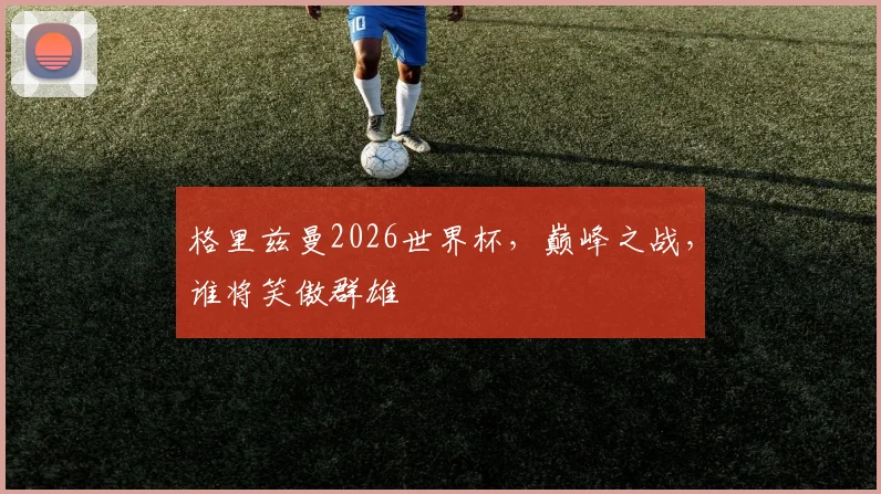 格里兹曼2026世界杯，巅峰之战，谁将笑傲群雄