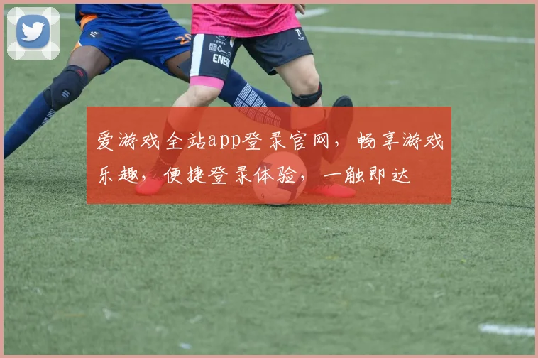 爱游戏全站app登录官网，畅享游戏乐趣，便捷登录体验，一触即达